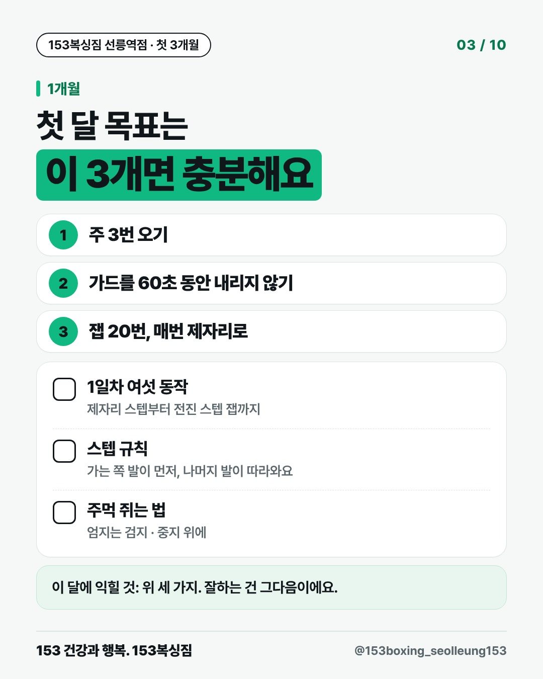 1개월 첫 달 목표는 이 3개면 충분해요 1. 주 3번 오기 2. 가드를 60초 동안 내리지 않기 3. 잽 20번, 매번 제자리로 □ 1일차 여섯 동작 제자리 스텝부터 전진 스텝 잽까지 □ 스텝 규칙 가는 쪽 발이 먼저, 나머지 발이 따라와요 □ 주먹 쥐는 법 엄지는 검지 · 중지 위에 이 달에 익힐 것: 위 세 가지. 잘하는 건 그다음이에요.