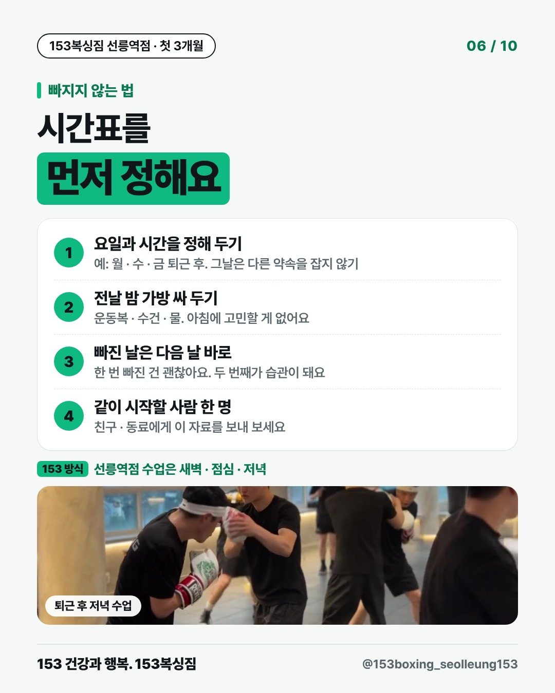 빠지지 않는 법 시간표를 먼저 정해요 1. 요일과 시간을 정해 두기 예: 월 · 수 · 금 퇴근 후. 그날은 다른 약속을 잡지 않기 2. 전날 밤 가방 싸 두기 운동복 · 수건 · 물. 아침에 고민할 게 없어요 3. 빠진 날은 다음 날 바로 한 번 빠진 건 괜찮아요. 두 번째가 습관이 돼요 4. 같이 시작할 사람 한 명 친구 · 동료에게 이 자료를 보내 보세요 153 방식 · 선릉역점 수업은 새벽 · 점심 · 저녁 [사진] 퇴근 후 저녁 수업