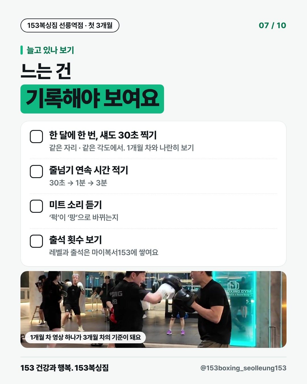 늘고 있나 보기 느는 건 기록해야 보여요 □ 한 달에 한 번, 섀도 30초 찍기 같은 자리 · 같은 각도에서. 1개월 차와 나란히 보기 □ 줄넘기 연속 시간 적기 30초 → 1분 → 3분 □ 미트 소리 듣기 ‘퍽’이 ‘팡’으로 바뀌는지 □ 출석 횟수 보기 레벨과 출석은 마이복서153에 쌓여요 [사진] 1개월 차 영상 하나가 3개월 차의 기준이 돼요