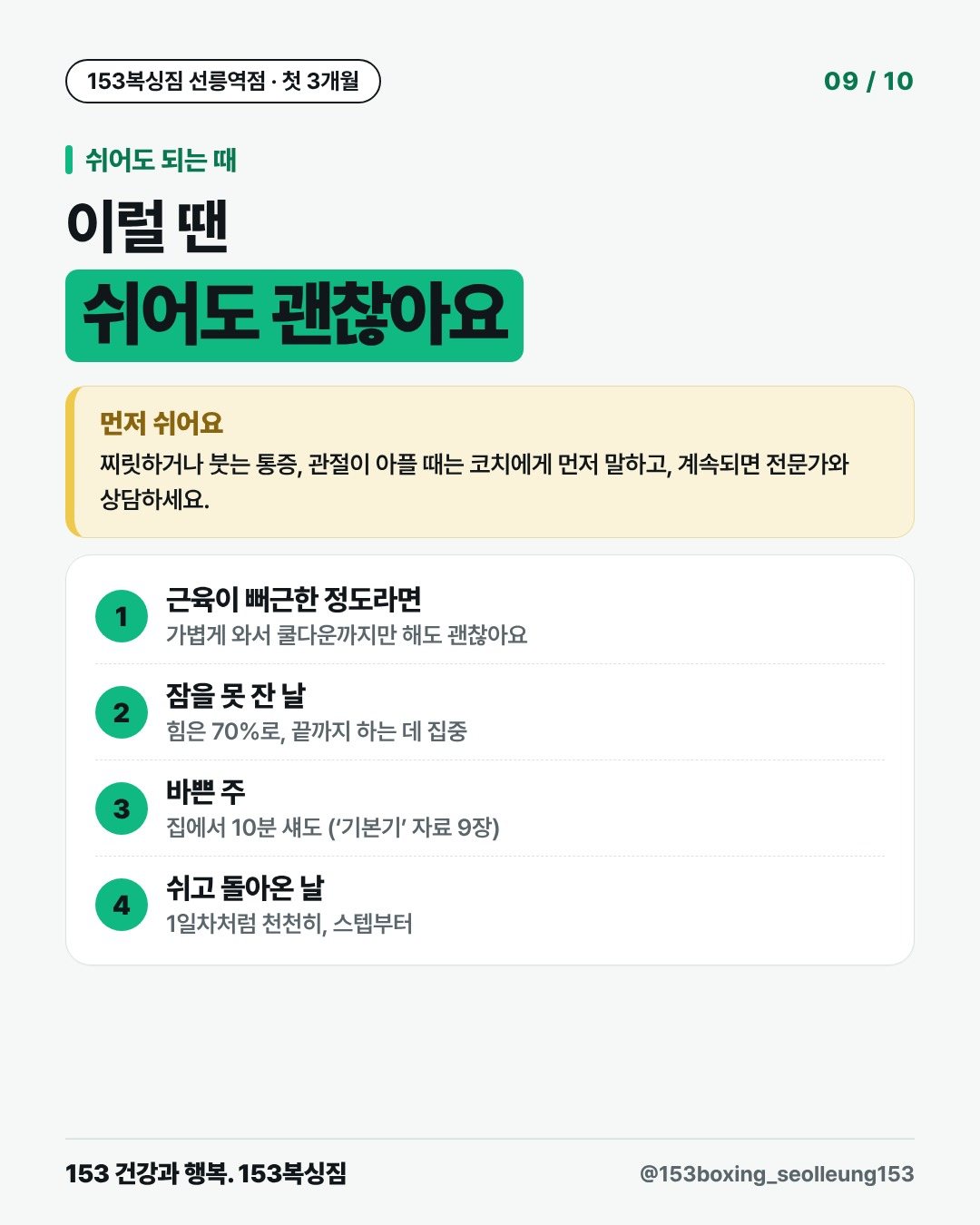 쉬어도 되는 때 이럴 땐 쉬어도 괜찮아요 먼저 쉬어요 찌릿하거나 붓는 통증, 관절이 아플 때는 코치에게 먼저 말하고, 계속되면 전문가와 상담하세요. 1. 근육이 뻐근한 정도라면 가볍게 와서 쿨다운까지만 해도 괜찮아요 2. 잠을 못 잔 날 힘은 70%로, 끝까지 하는 데 집중 3. 바쁜 주 집에서 10분 섀도 (‘기본기’ 자료 9장) 4. 쉬고 돌아온 날 1일차처럼 천천히, 스텝부터