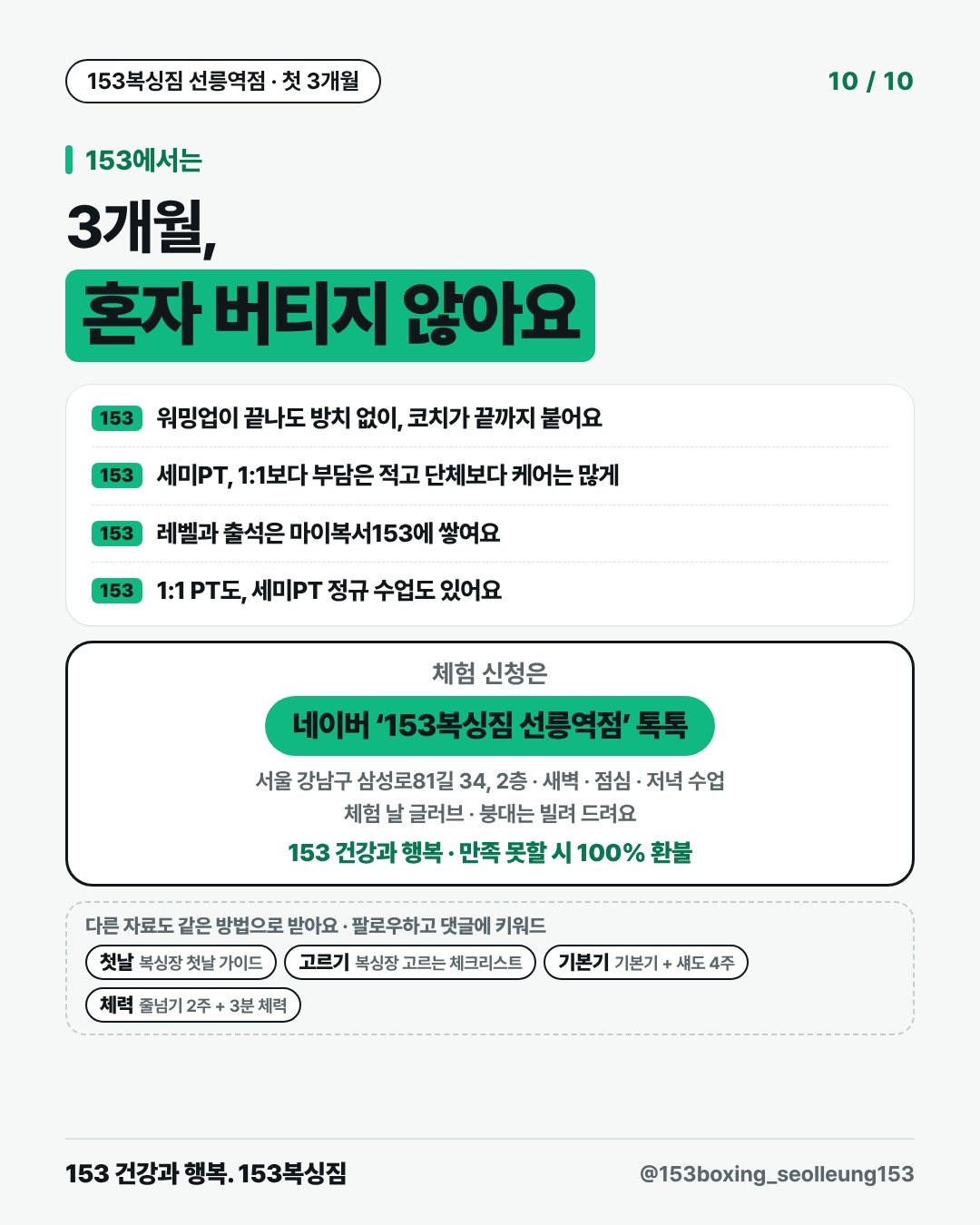 153에서는 3개월, 혼자 버티지 않아요 153 · 워밍업이 끝나도 방치 없이, 코치가 끝까지 붙어요 153 · 세미PT, 1:1보다 부담은 적고 단체보다 케어는 많게 153 · 레벨과 출석은 마이복서153에 쌓여요 153 · 1:1 PT도, 세미PT 정규 수업도 있어요 체험 신청은 네이버 ‘153복싱짐 선릉역점’ 톡톡 서울 강남구 삼성로81길 34, 2층 · 새벽 · 점심 · 저녁 수업 체험 날 글러브 · 붕대는 빌려 드려요 153 건강과 행복 · 만족 못할 시 100% 환불 다른 자료도 같은 방법으로 받아요 · 팔로우하고 댓글에 키워드 첫날복싱장 첫날 가이드 고르기복싱장 고르는 체크리스트 기본기기본기 + 섀도 4주 체력줄넘기 2주 + 3분 체력