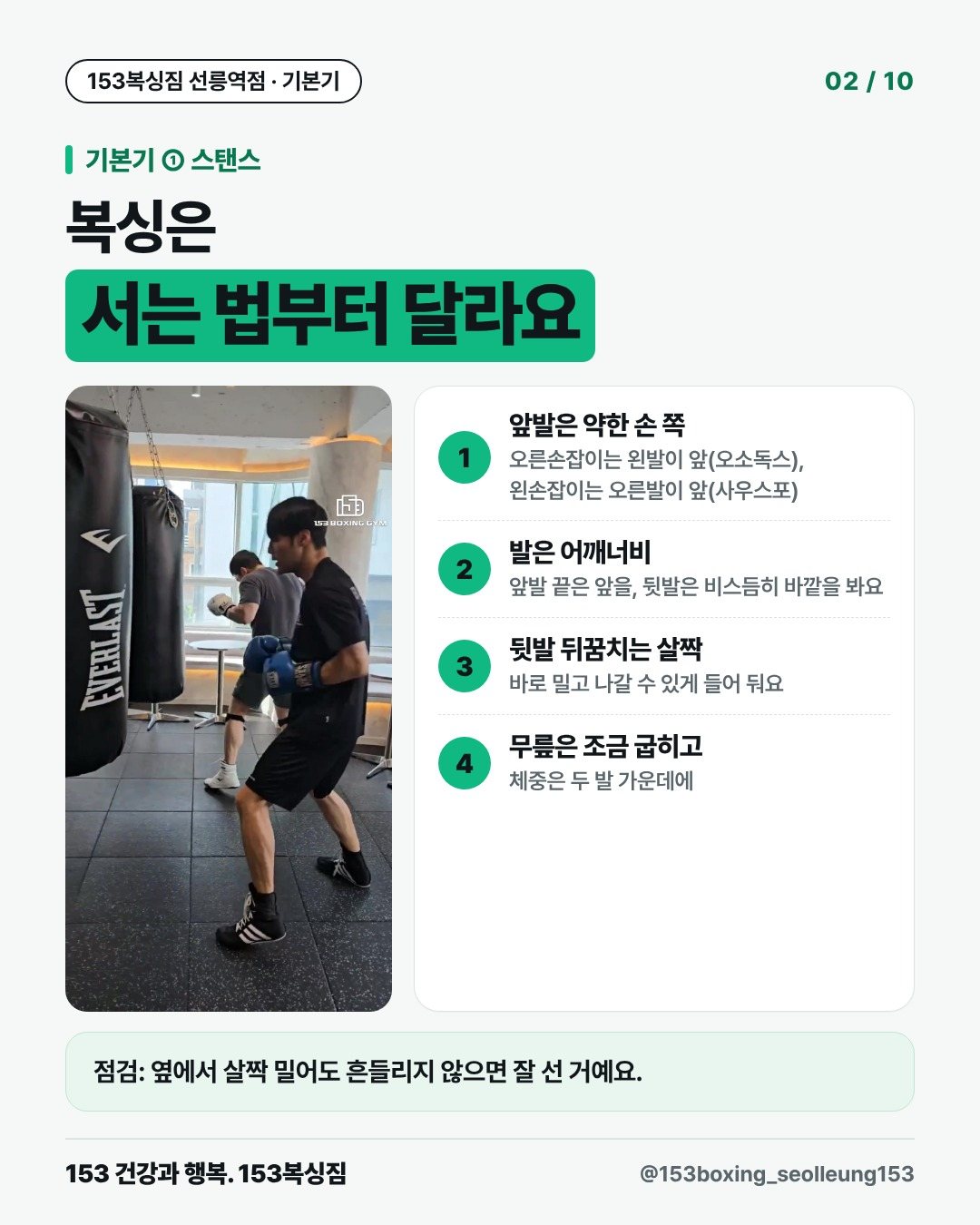 기본기 ① 스탠스 복싱은 서는 법부터 달라요 1. 앞발은 약한 손 쪽 오른손잡이는 왼발이 앞(오소독스), 왼손잡이는 오른발이 앞(사우스포) 2. 발은 어깨너비 앞발 끝은 앞을, 뒷발은 비스듬히 바깥을 봐요 3. 뒷발 뒤꿈치는 살짝 바로 밀고 나갈 수 있게 들어 둬요 4. 무릎은 조금 굽히고 체중은 두 발 가운데에 점검: 옆에서 살짝 밀어도 흔들리지 않으면 잘 선 거예요.