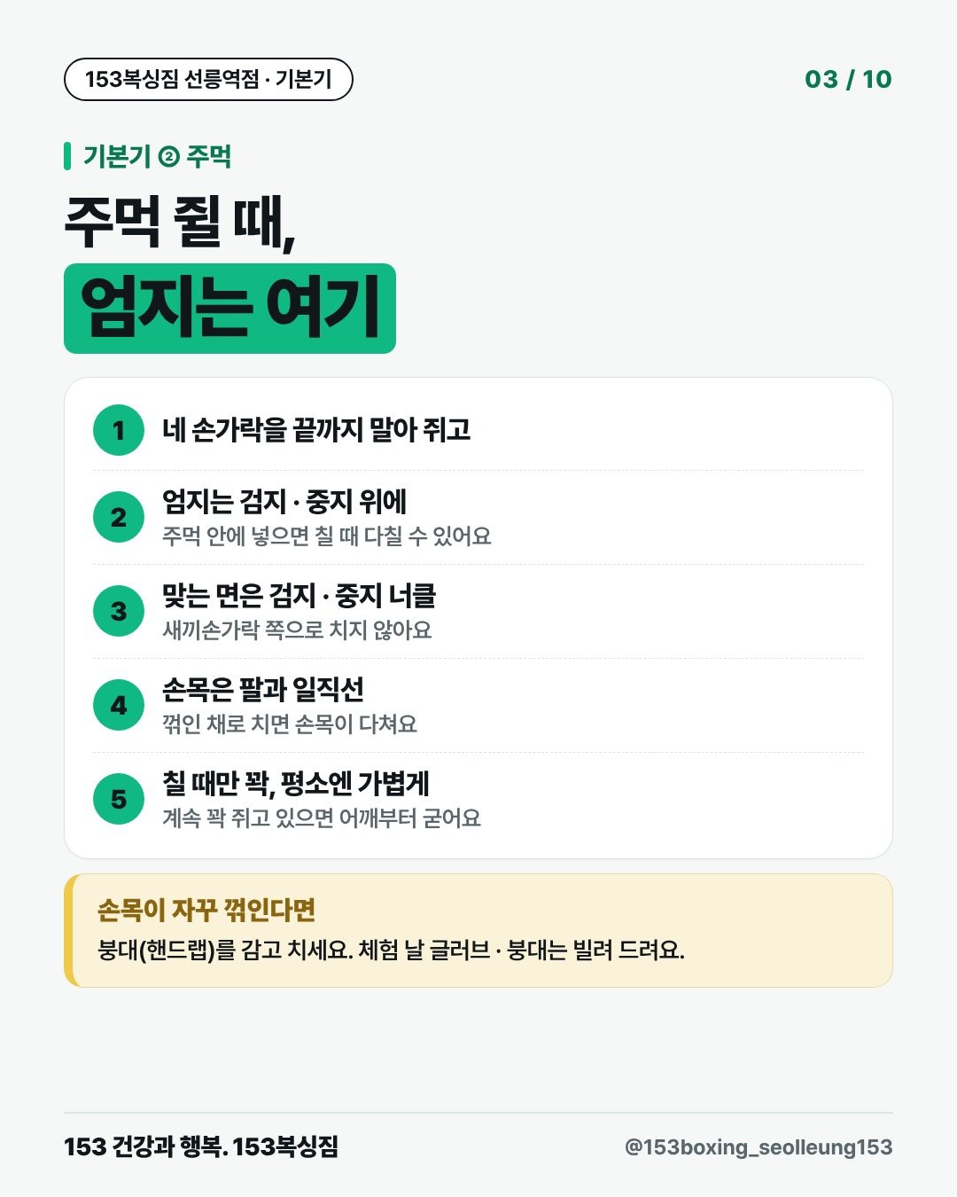 기본기 ② 주먹 주먹 쥘 때, 엄지는 여기 1. 네 손가락을 끝까지 말아 쥐고 2. 엄지는 검지 · 중지 위에 주먹 안에 넣으면 칠 때 다칠 수 있어요 3. 맞는 면은 검지 · 중지 너클 새끼손가락 쪽으로 치지 않아요 4. 손목은 팔과 일직선 꺾인 채로 치면 손목이 다쳐요 5. 칠 때만 꽉, 평소엔 가볍게 계속 꽉 쥐고 있으면 어깨부터 굳어요 손목이 자꾸 꺾인다면 붕대(핸드랩)를 감고 치세요. 체험 날 글러브 · 붕대는 빌려 드려요.