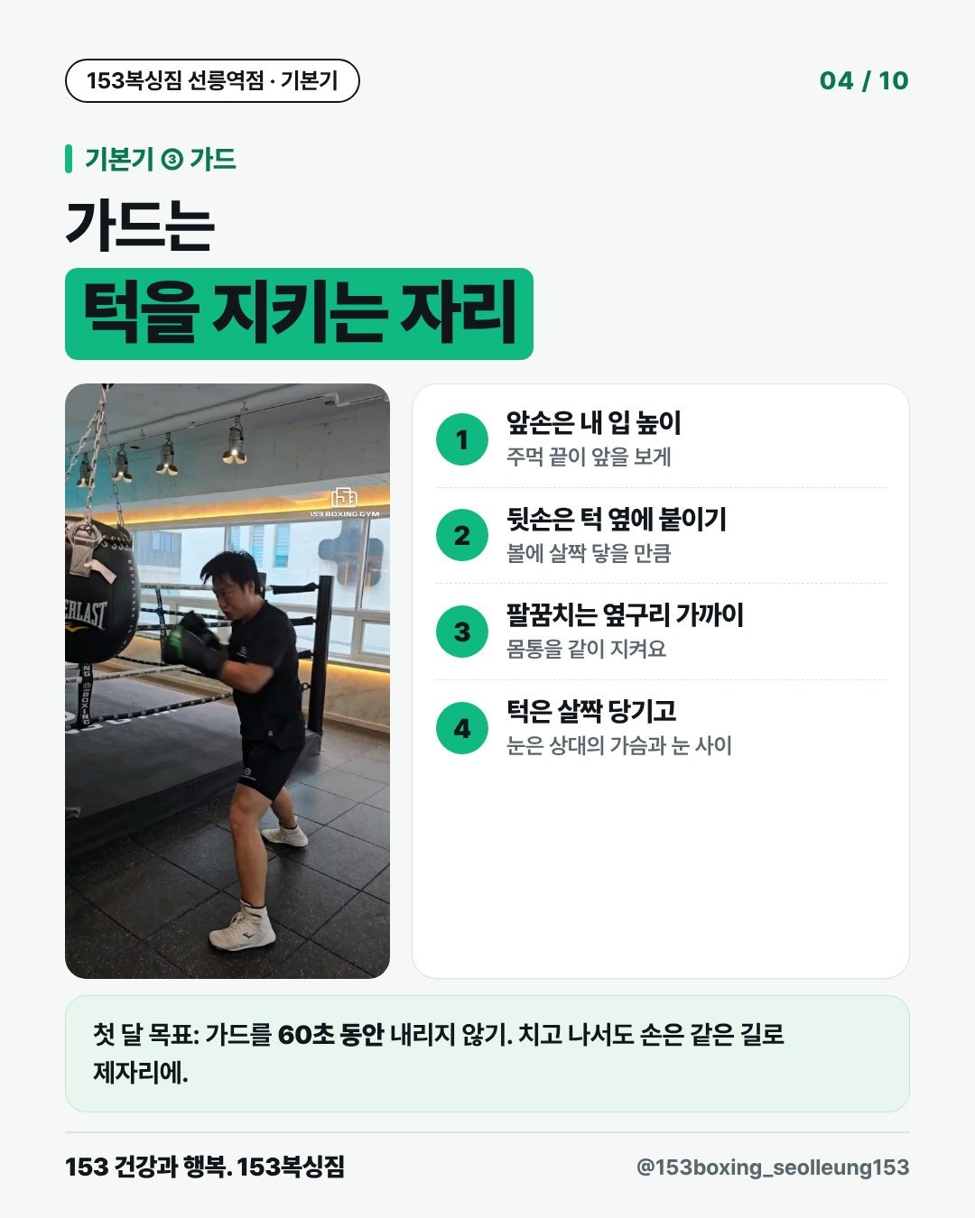 기본기 ③ 가드 가드는 턱을 지키는 자리 1. 앞손은 내 입 높이 주먹 끝이 앞을 보게 2. 뒷손은 턱 옆에 붙이기 볼에 살짝 닿을 만큼 3. 팔꿈치는 옆구리 가까이 몸통을 같이 지켜요 4. 턱은 살짝 당기고 눈은 상대의 가슴과 눈 사이 첫 달 목표: 가드를 60초 동안 내리지 않기. 치고 나서도 손은 같은 길로 제자리에.