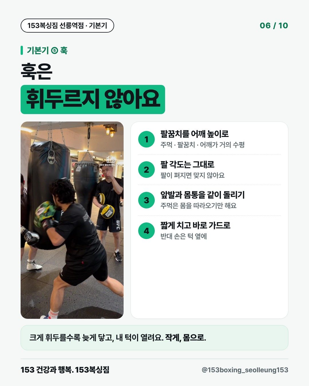 기본기 ⑤ 훅 훅은 휘두르지 않아요 1. 팔꿈치를 어깨 높이로 주먹 · 팔꿈치 · 어깨가 거의 수평 2. 팔 각도는 그대로 팔이 펴지면 맞지 않아요 3. 앞발과 몸통을 같이 돌리기 주먹은 몸을 따라오기만 해요 4. 짧게 치고 바로 가드로 반대 손은 턱 옆에 크게 휘두를수록 늦게 닿고, 내 턱이 열려요. 작게, 몸으로.
