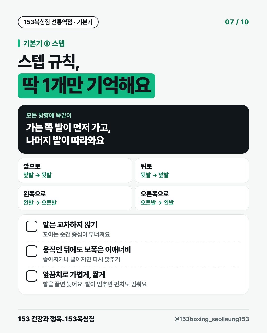 기본기 ⑥ 스텝 스텝 규칙, 딱 1개만 기억해요 모든 방향에 똑같이 가는 쪽 발이 먼저 가고, 나머지 발이 따라와요 앞으로 앞발 → 뒷발 뒤로 뒷발 → 앞발 왼쪽으로 왼발 → 오른발 오른쪽으로 오른발 → 왼발 □ 발은 교차하지 않기 꼬이는 순간 중심이 무너져요 □ 움직인 뒤에도 보폭은 어깨너비 좁아지거나 넓어지면 다시 맞추기 □ 앞꿈치로 가볍게, 짧게 발을 끌면 늦어요. 발이 멈추면 펀치도 멈춰요