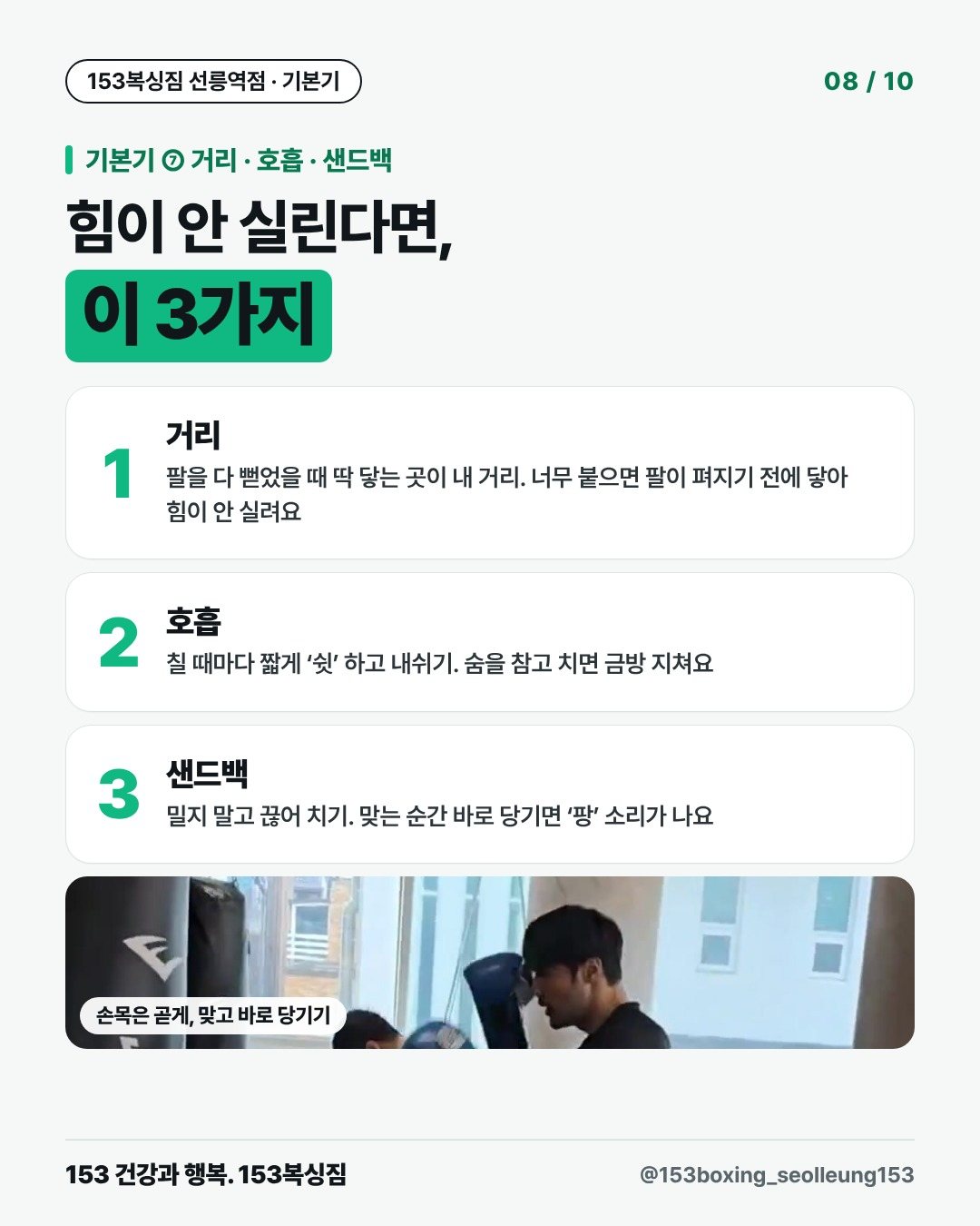 기본기 ⑦ 거리 · 호흡 · 샌드백 힘이 안 실린다면, 이 3가지 1. 거리 팔을 다 뻗었을 때 딱 닿는 곳이 내 거리. 너무 붙으면 팔이 펴지기 전에 닿아 힘이 안 실려요 2. 호흡 칠 때마다 짧게 ‘쉿’ 하고 내쉬기. 숨을 참고 치면 금방 지쳐요 3. 샌드백 밀지 말고 끊어 치기. 맞는 순간 바로 당기면 ‘팡’ 소리가 나요 [사진] 손목은 곧게, 맞고 바로 당기기