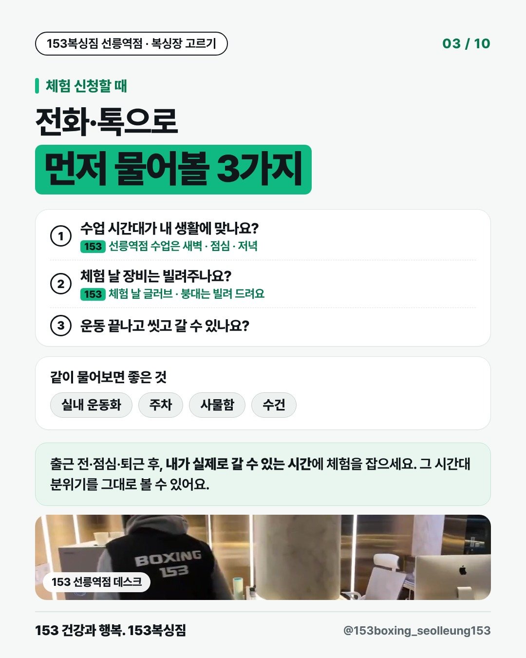 체험 신청할 때 전화·톡으로 먼저 물어볼 3가지 1. 수업 시간대가 내 생활에 맞나요? 153 · 선릉역점 수업은 새벽 · 점심 · 저녁 2. 체험 날 장비는 빌려주나요? 153 · 체험 날 글러브 · 붕대는 빌려 드려요 3. 운동 끝나고 씻고 갈 수 있나요? 같이 물어보면 좋은 것 실내 운동화 주차 사물함 수건 출근 전·점심·퇴근 후, 내가 실제로 갈 수 있는 시간에 체험을 잡으세요. 그 시간대 분위기를 그대로 볼 수 있어요. [사진] 153 선릉역점 데스크