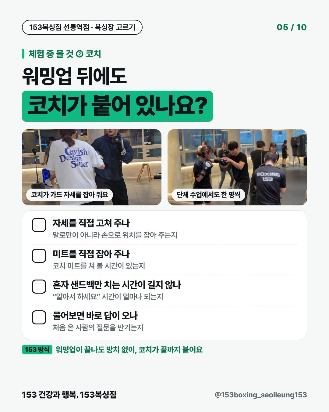 체험 중 볼 것 ② 코치 워밍업 뒤에도 코치가 붙어 있나요? [사진] 코치가 가드 자세를 잡아 줘요 [사진] 단체 수업에서도 한 명씩 □ 자세를 직접 고쳐 주나 말로만이 아니라 손으로 위치를 잡아 주는지 □ 미트를 직접 잡아 주나 코치 미트를 쳐 볼 시간이 있는지 □ 혼자 샌드백만 치는 시간이 길지 않나 “알아서 하세요” 시간이 얼마나 되는지 □ 물어보면 바로 답이 오나 처음 온 사람의 질문을 반기는지 153 방식 · 워밍업이 끝나도 방치 없이, 코치가 끝까지 붙어요