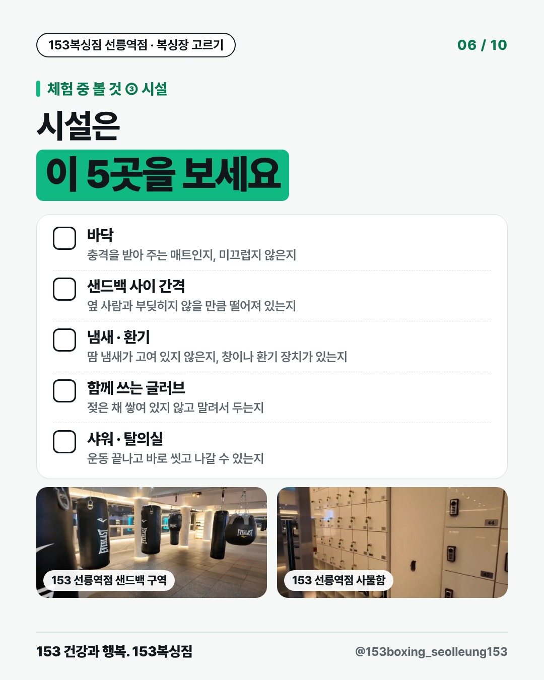 체험 중 볼 것 ③ 시설 시설은 이 5곳을 보세요 □ 바닥 충격을 받아 주는 매트인지, 미끄럽지 않은지 □ 샌드백 사이 간격 옆 사람과 부딪히지 않을 만큼 떨어져 있는지 □ 냄새 · 환기 땀 냄새가 고여 있지 않은지, 창이나 환기 장치가 있는지 □ 함께 쓰는 글러브 젖은 채 쌓여 있지 않고 말려서 두는지 □ 샤워 · 탈의실 운동 끝나고 바로 씻고 나갈 수 있는지 [사진] 153 선릉역점 샌드백 구역 [사진] 153 선릉역점 사물함