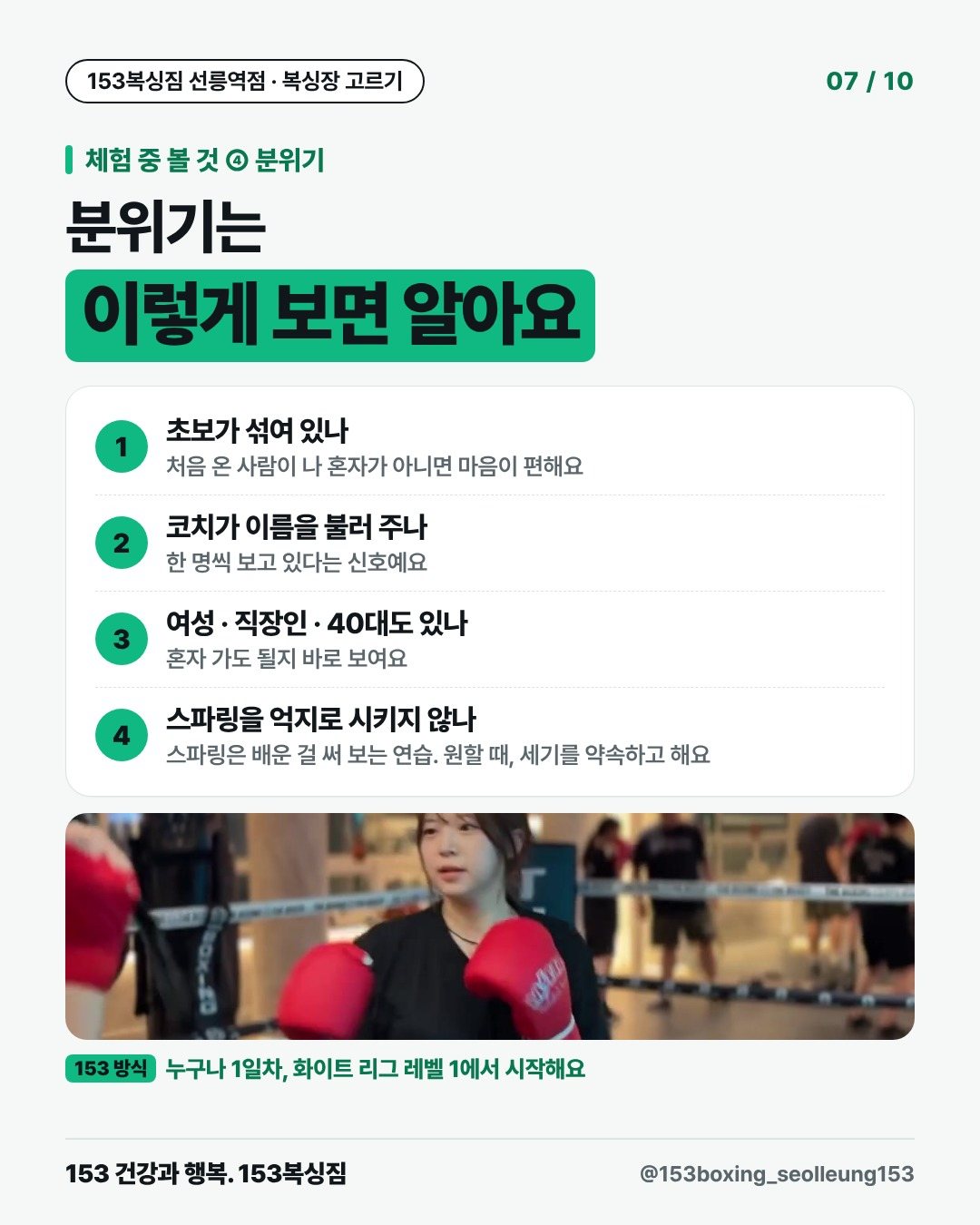 체험 중 볼 것 ④ 분위기 분위기는 이렇게 보면 알아요 1. 초보가 섞여 있나 처음 온 사람이 나 혼자가 아니면 마음이 편해요 2. 코치가 이름을 불러 주나 한 명씩 보고 있다는 신호예요 3. 여성 · 직장인 · 40대도 있나 혼자 가도 될지 바로 보여요 4. 스파링을 억지로 시키지 않나 스파링은 배운 걸 써 보는 연습. 원할 때, 세기를 약속하고 해요 153 방식 · 누구나 1일차, 화이트 리그 레벨 1에서 시작해요