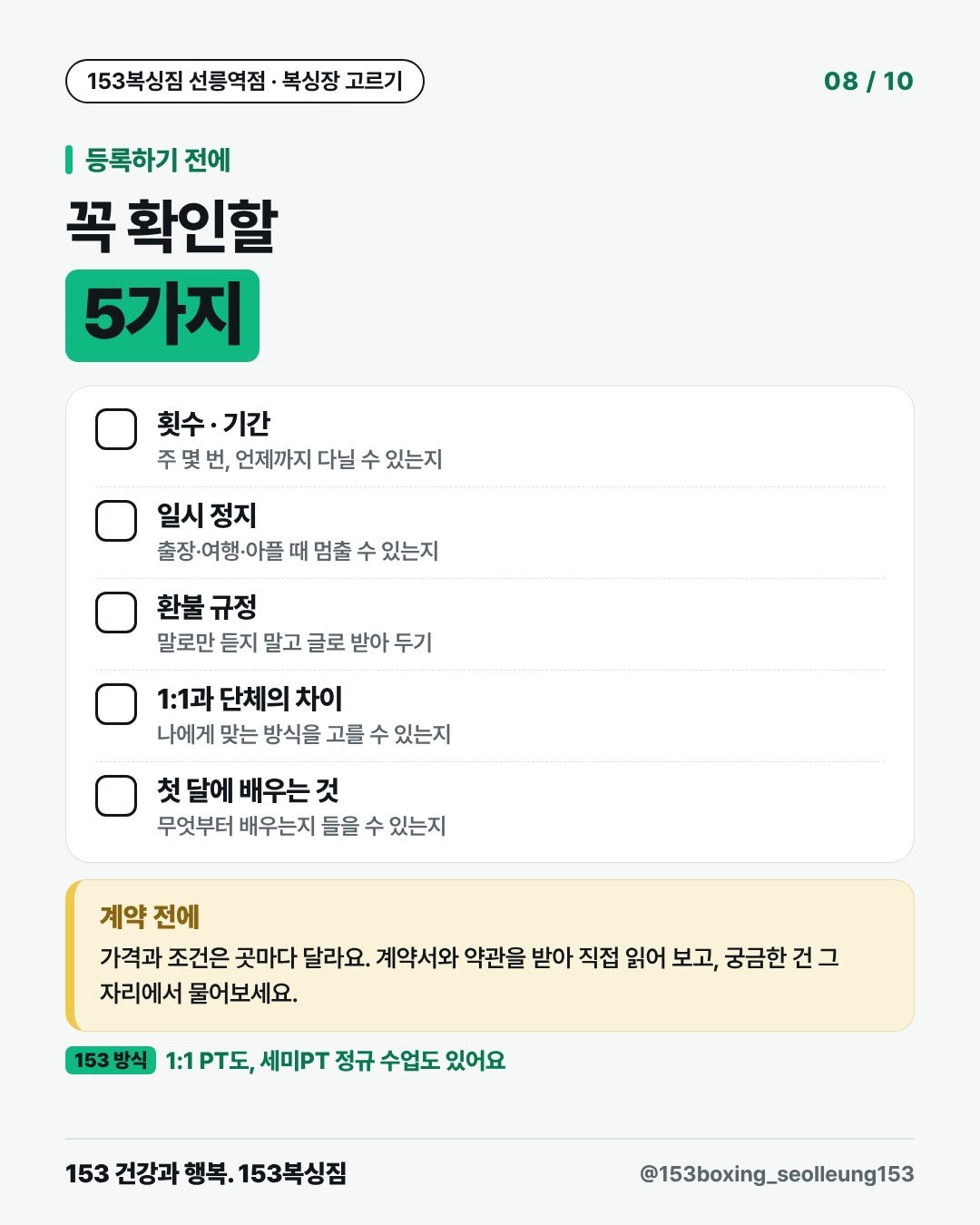 등록하기 전에 꼭 확인할 5가지 □ 횟수 · 기간 주 몇 번, 언제까지 다닐 수 있는지 □ 일시 정지 출장·여행·아플 때 멈출 수 있는지 □ 환불 규정 말로만 듣지 말고 글로 받아 두기 □ 1:1과 단체의 차이 나에게 맞는 방식을 고를 수 있는지 □ 첫 달에 배우는 것 무엇부터 배우는지 들을 수 있는지 계약 전에 가격과 조건은 곳마다 달라요. 계약서와 약관을 받아 직접 읽어 보고, 궁금한 건 그 자리에서 물어보세요. 153 방식 · 1:1 PT도, 세미PT 정규 수업도 있어요