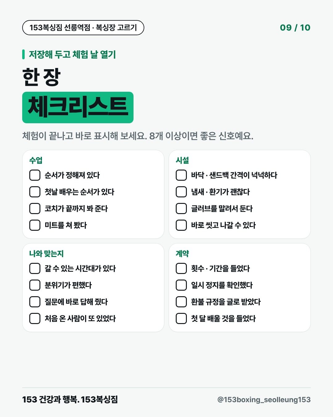 저장해 두고 체험 날 열기 한 장 체크리스트 체험이 끝나고 바로 표시해 보세요. 8개 이상이면 좋은 신호예요. 수업 □ 순서가 정해져 있다 □ 첫날 배우는 순서가 있다 □ 코치가 끝까지 봐 준다 □ 미트를 쳐 봤다 시설 □ 바닥 · 샌드백 간격이 넉넉하다 □ 냄새 · 환기가 괜찮다 □ 글러브를 말려서 둔다 □ 바로 씻고 나갈 수 있다 나와 맞는지 □ 갈 수 있는 시간대가 있다 □ 분위기가 편했다 □ 질문에 바로 답해 줬다 □ 처음 온 사람이 또 있었다 계약 □ 횟수 · 기간을 들었다 □ 일시 정지를 확인했다 □ 환불 규정을 글로 받았다 □ 첫 달 배울 것을 들었다