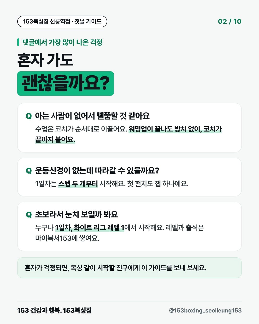 댓글에서 가장 많이 나온 걱정 혼자 가도 괜찮을까요? 아는 사람이 없어서 뻘쭘할 것 같아요 수업은 코치가 순서대로 이끌어요. 워밍업이 끝나도 방치 없이, 코치가 끝까지 붙어요. 운동신경이 없는데 따라갈 수 있을까요? 1일차는 스텝 두 개부터 시작해요. 첫 펀치도 잽 하나예요. 초보라서 눈치 보일까 봐요 누구나 1일차, 화이트 리그 레벨 1에서 시작해요. 레벨과 출석은 마이복서153에 쌓여요. 혼자가 걱정되면, 복싱 같이 시작할 친구에게 이 가이드를 보내 보세요.