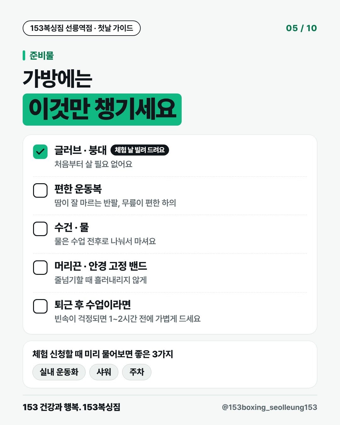 준비물 가방에는 이것만 챙기세요 글러브 · 붕대 (체험 날 빌려 드려요) 처음부터 살 필요 없어요 편한 운동복 땀이 잘 마르는 반팔, 무릎이 편한 하의 수건 · 물 물은 수업 전후로 나눠서 마셔요 머리끈 · 안경 고정 밴드 줄넘기할 때 흘러내리지 않게 퇴근 후 수업이라면 빈속이 걱정되면 1~2시간 전에 가볍게 드세요 체험 신청할 때 미리 물어보면 좋은 3가지 실내 운동화 샤워 주차