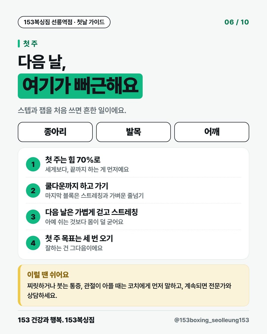 첫 주 다음 날, 여기가 뻐근해요 스텝과 잽을 처음 쓰면 흔한 일이에요. 종아리 발목 어깨 1. 첫 주는 힘 70%로 세게보다, 끝까지 하는 게 먼저예요 2. 쿨다운까지 하고 가기 마지막 블록은 스트레칭과 가벼운 줄넘기 3. 다음 날은 가볍게 걷고 스트레칭 아예 쉬는 것보다 몸이 덜 굳어요 4. 첫 주 목표는 세 번 오기 잘하는 건 그다음이에요 이럴 땐 쉬어요 찌릿하거나 붓는 통증, 관절이 아플 때는 코치에게 먼저 말하고, 계속되면 전문가와 상담하세요.