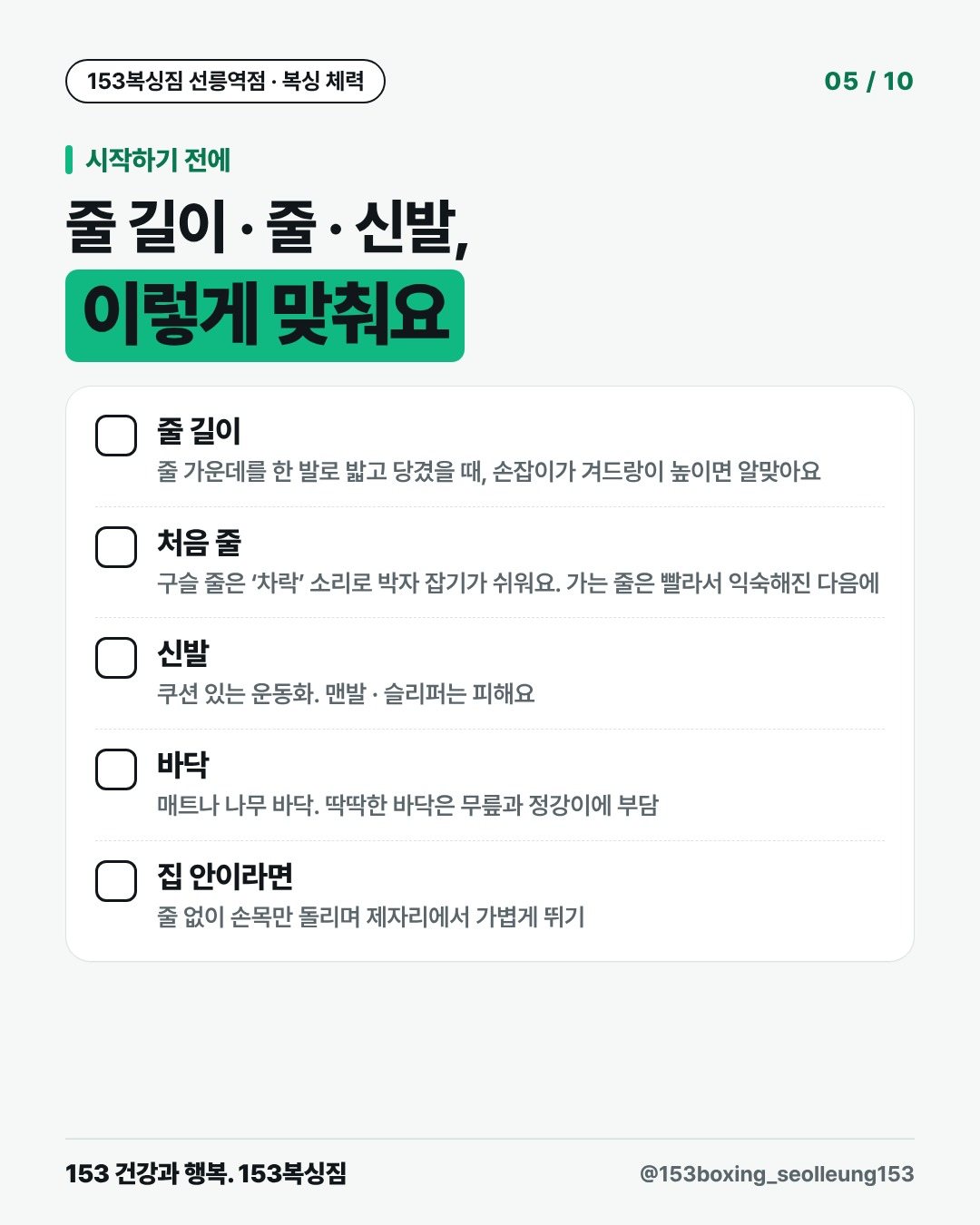 시작하기 전에 줄 길이 · 줄 · 신발, 이렇게 맞춰요 □ 줄 길이 줄 가운데를 한 발로 밟고 당겼을 때, 손잡이가 겨드랑이 높이면 알맞아요 □ 처음 줄 구슬 줄은 ‘차락’ 소리로 박자 잡기가 쉬워요. 가는 줄은 빨라서 익숙해진 다음에 □ 신발 쿠션 있는 운동화. 맨발 · 슬리퍼는 피해요 □ 바닥 매트나 나무 바닥. 딱딱한 바닥은 무릎과 정강이에 부담 □ 집 안이라면 줄 없이 손목만 돌리며 제자리에서 가볍게 뛰기