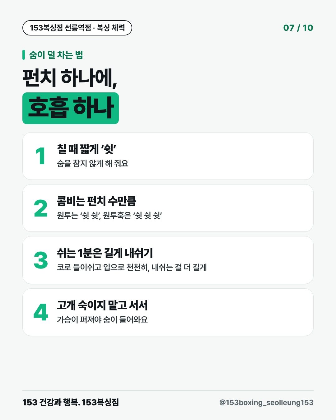 숨이 덜 차는 법 펀치 하나에, 호흡 하나 1. 칠 때 짧게 ‘쉿’ 숨을 참지 않게 해 줘요 2. 콤비는 펀치 수만큼 원투는 ‘쉿 쉿’, 원투훅은 ‘쉿 쉿 쉿’ 3. 쉬는 1분은 길게 내쉬기 코로 들이쉬고 입으로 천천히, 내쉬는 걸 더 길게 4. 고개 숙이지 말고 서서 가슴이 펴져야 숨이 들어와요