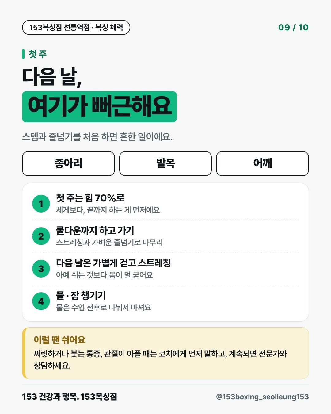 첫 주 다음 날, 여기가 뻐근해요 스텝과 줄넘기를 처음 하면 흔한 일이에요. 종아리 발목 어깨 1. 첫 주는 힘 70%로 세게보다, 끝까지 하는 게 먼저예요 2. 쿨다운까지 하고 가기 스트레칭과 가벼운 줄넘기로 마무리 3. 다음 날은 가볍게 걷고 스트레칭 아예 쉬는 것보다 몸이 덜 굳어요 4. 물 · 잠 챙기기 물은 수업 전후로 나눠서 마셔요 이럴 땐 쉬어요 찌릿하거나 붓는 통증, 관절이 아플 때는 코치에게 먼저 말하고, 계속되면 전문가와 상담하세요.